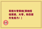 葛根大枣黄精(黄精搭档葛根、大枣，助你提升免疫力！)