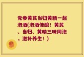 党参黄芪当归黄精一起泡酒(泡酒佳酿！黄芪、当归、黄精三味同泡，滋补养生！)