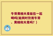 牛蒡黄精大麦能在一起喝吗(能同时饮用牛蒡、黄精和大麦吗？)
