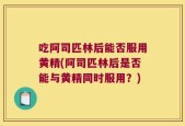 吃阿司匹林后能否服用黄精(阿司匹林后是否能与黄精同时服用？)