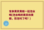 党参黄芪黄精一起泡水喝(泡水喝的黄芪和黄精，你泡对了吗？)