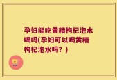 孕妇能吃黄精枸杞泡水喝吗(孕妇可以喝黄精枸杞泡水吗？)