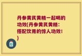 丹参黄芪黄精一起喝的功效(丹参黄芪黄精：搭配饮用的惊人功效！)