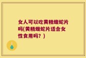 女人可以吃黄精蝮蛇片吗(黄精蝮蛇片适合女性食用吗？)