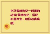 中药黄精枸杞一起用的功效(黄精枸杞：搭配补虚养生，助你远离疾病)