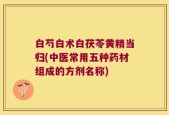 白芍白术白茯苓黄精当归(中医常用五种药材组成的方剂名称)