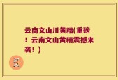 云南文山川黄精(重磅！云南文山黄精震撼来袭！)