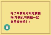 吃了牛黄丸可以吃黄精吗(牛黄丸与黄精一起食用安全吗？)