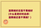 酒黄精好还是干黄精好(什么是更好的选择：酒黄精还是干黄精？)