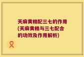 天麻黄精配三七的作用(天麻黄精与三七配合的功效及作用解析)