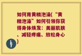如何用黄精泡澡(“黄精泡澡”如何引领你获得身体焕发：美丽肌肤、减轻疼痛、放松身心)