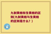 九制黄精和生黄精的区别(九制黄精与生黄精的区别是什么？)