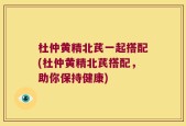 杜仲黄精北芪一起搭配(杜仲黄精北芪搭配，助你保持健康)