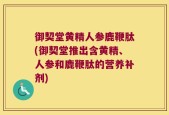 御契堂黄精人参鹿鞭肽(御契堂推出含黄精、人参和鹿鞭肽的营养补剂)