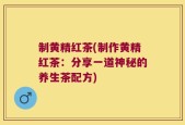 制黄精红茶(制作黄精红茶：分享一道神秘的养生茶配方)