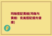 玛咖搭配黄精(玛咖与黄精：完美搭配提升健康)