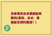 党参黄芪白术黄精能同服吗(黄芪、白术、黄精能否同时服用？)