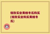 格致实业黄精冬瓜购买(格致实业购买黄精冬瓜)