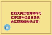 巴戟天肉苁蓉黄精枸杞红枣(滋补佳品巴戟天肉苁蓉黄精枸杞红枣)