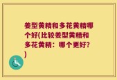 姜型黄精和多花黄精哪个好(比较姜型黄精和多花黄精：哪个更好？)