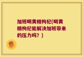 加班喝黄精枸杞(喝黄精枸杞能解决加班带来的压力吗？)