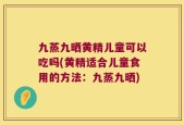 九蒸九晒黄精儿童可以吃吗(黄精适合儿童食用的方法：九蒸九晒)
