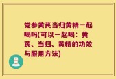 党参黄芪当归黄精一起喝吗(可以一起喝：黄芪、当归、黄精的功效与服用方法)