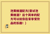 泡黄精酒配方(尝试泡黄精酒？这个简单的配方可以给你在家享受饮品的乐趣！)