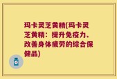 玛卡灵芝黄精(玛卡灵芝黄精：提升免疫力、改善身体疲劳的综合保健品)