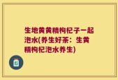 生地黄黄精枸杞子一起泡水(养生好茶：生黄精枸杞泡水养生)
