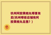 杭州阿胶黄精丸哪里有卖(杭州哪些店铺有阿胶黄精丸出售？)