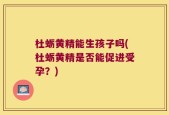 杜蛎黄精能生孩子吗(杜蛎黄精是否能促进受孕？)