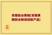 安徽脱水黄精(安徽黄精脱水制成创新产品)