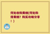 何处收购黄精(何处购得黄精？购买攻略分享！)