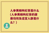 人参黄精枸杞茶是什么(人参黄精枸杞茶的健康功效及适宜人群是什么？)