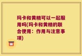 玛卡和黄精可以一起服用吗(玛卡和黄精的联合使用：作用与注意事项)