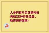 人参何首乌灵芝黑枸杞黄精(五种养生佳品，助你保持健康)