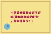中药黄精蒸着吃好不好喝(黄精蒸着吃的好处，你知道多少？)