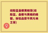 绞股蓝桑椹黄精茶(绞股蓝、桑椹与黄精的精髓，体验品尝不同凡响之茶)