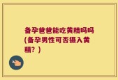 备孕爸爸能吃黄精吗吗(备孕男性可否摄入黄精？)