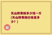 天山牌黄精多少钱一斤(天山牌黄精价格是多少？)