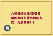 九蒸黄精吃法(享受黄精的美味与营养的新方式：九蒸黄精！)