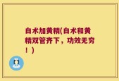 白术加黄精(白术和黄精双管齐下，功效无穷！)