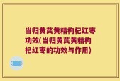 当归黄芪黄精枸杞红枣功效(当归黄芪黄精枸杞红枣的功效与作用)