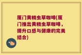厦门黄精虫草咖啡(厦门推出黄精虫草咖啡，提升口感与健康的完美结合)