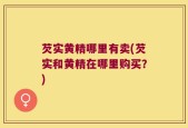 芡实黄精哪里有卖(芡实和黄精在哪里购买？)