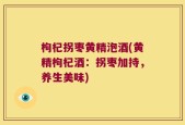 枸杞拐枣黄精泡酒(黄精枸杞酒：拐枣加持，养生美味)
