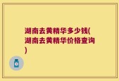 湖南去黄精华多少钱(湖南去黄精华价格查询)
