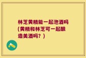林芝黄精能一起泡酒吗(黄精和林芝可一起酿造美酒吗？)
