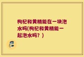 枸杞和黄精能在一块泡水吗(枸杞和黄精能一起泡水吗？)